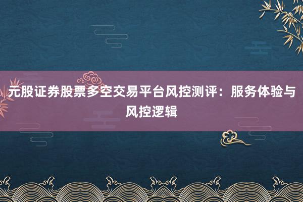 元股证券股票多空交易平台风控测评:服务体验与风控逻辑