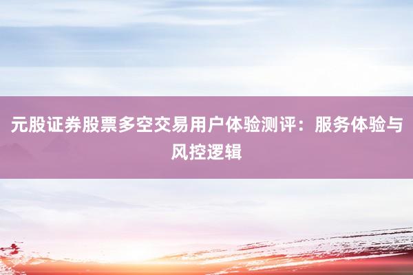 元股证券股票多空交易用户体验测评：服务体验与风控逻辑