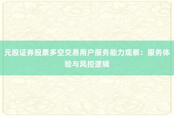 元股证券股票多空交易用户服务能力观察：服务体验与风控逻辑