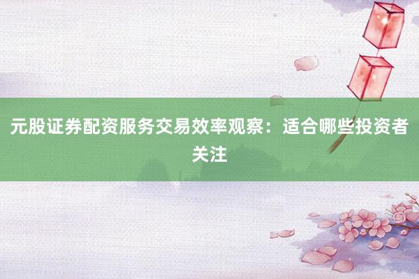 元股证券配资服务交易效率观察：适合哪些投资者关注