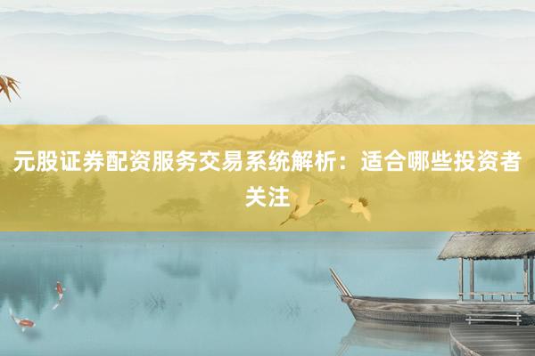元股证券配资服务交易系统解析：适合哪些投资者关注