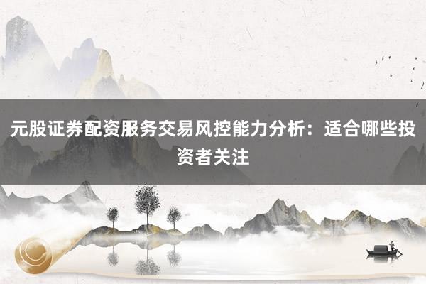 元股证券配资服务交易风控能力分析：适合哪些投资者关注