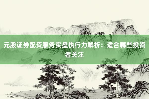 元股证券配资服务实盘执行力解析:适合哪些投资者关注