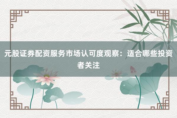 元股证券配资服务市场认可度观察：适合哪些投资者关注