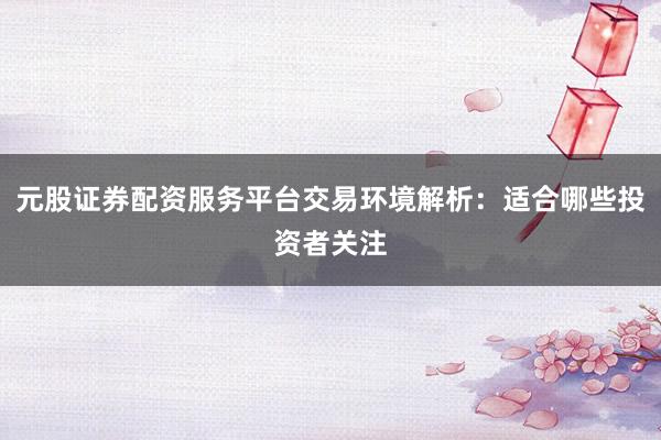 元股证券配资服务平台交易环境解析：适合哪些投资者关注