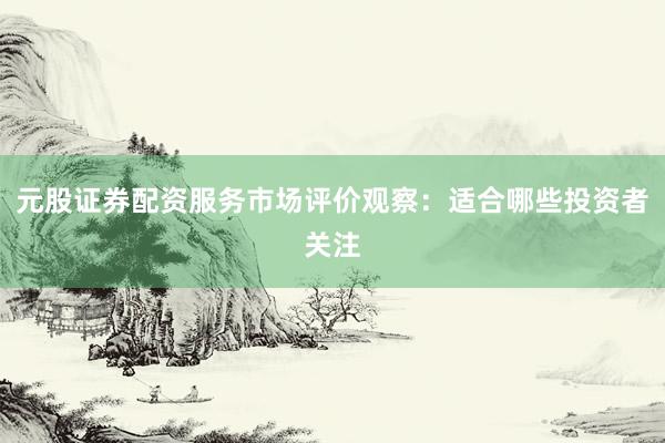 元股证券配资服务市场评价观察：适合哪些投资者关注