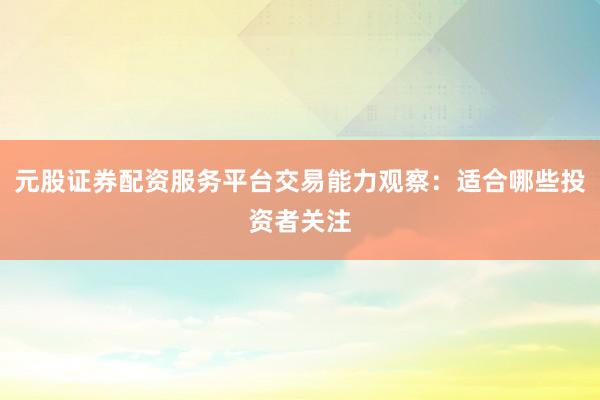 元股证券配资服务平台交易能力观察：适合哪些投资者关注