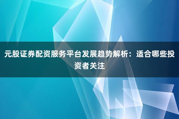 元股证券配资服务平台发展趋势解析：适合哪些投资者关注