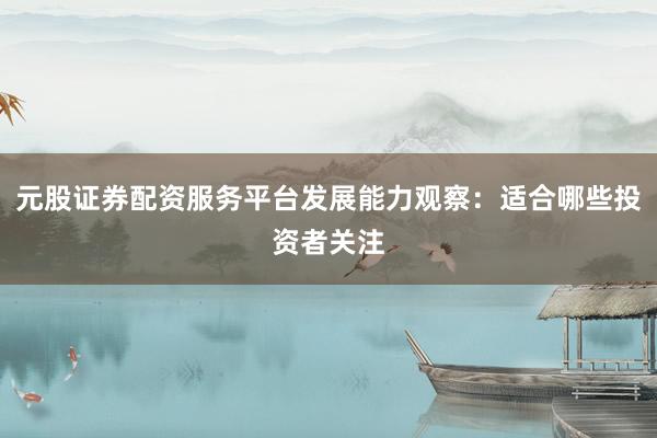 元股证券配资服务平台发展能力观察：适合哪些投资者关注