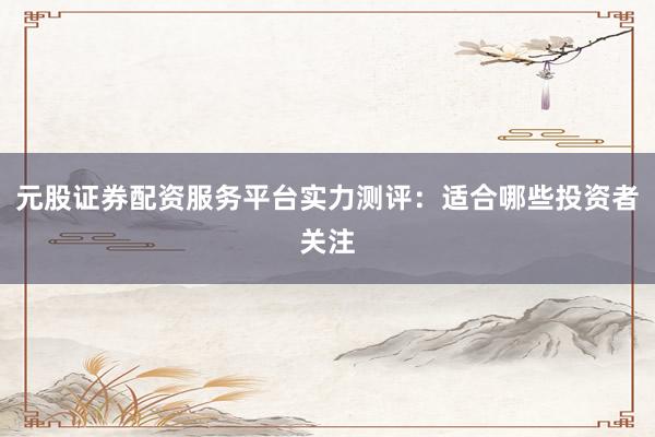 元股证券配资服务平台实力测评：适合哪些投资者关注