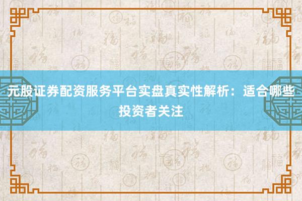元股证券配资服务平台实盘真实性解析：适合哪些投资者关注