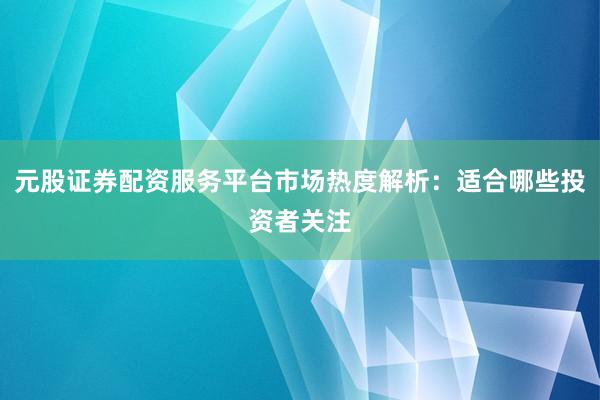 元股证券配资服务平台市场热度解析：适合哪些投资者关注