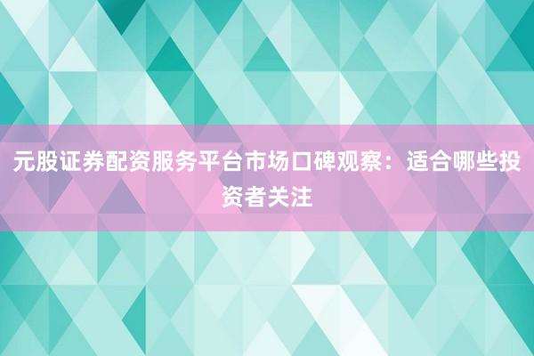 元股证券配资服务平台市场口碑观察：适合哪些投资者关注