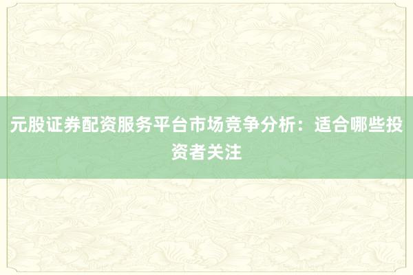 元股证券配资服务平台市场竞争分析：适合哪些投资者关注