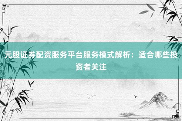 元股证券配资服务平台服务模式解析：适合哪些投资者关注