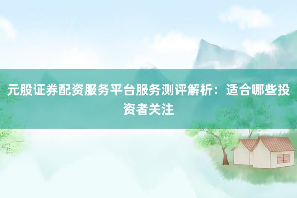 元股证券配资服务平台服务测评解析：适合哪些投资者关注