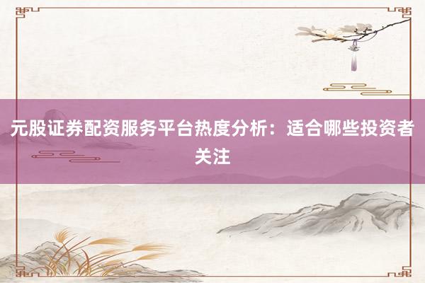 元股证券配资服务平台热度分析：适合哪些投资者关注