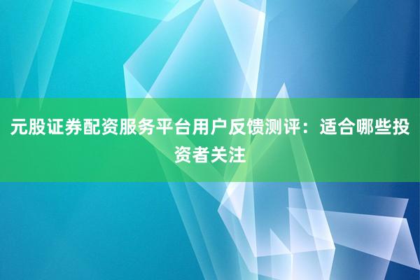 元股证券配资服务平台用户反馈测评：适合哪些投资者关注