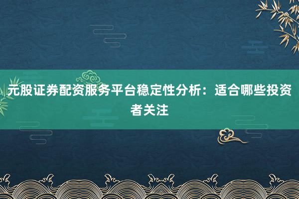 元股证券配资服务平台稳定性分析：适合哪些投资者关注