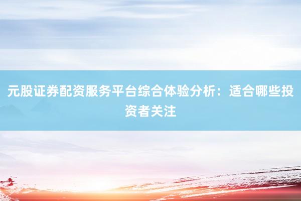 元股证券配资服务平台综合体验分析：适合哪些投资者关注