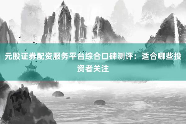 元股证券配资服务平台综合口碑测评：适合哪些投资者关注