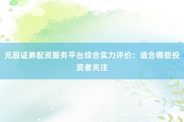 元股证券配资服务平台综合实力评价：适合哪些投资者关注