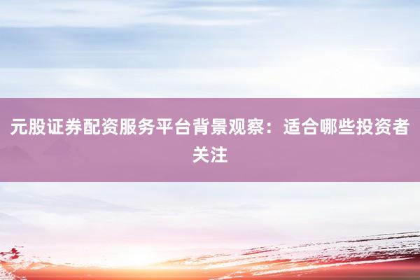 元股证券配资服务平台背景观察：适合哪些投资者关注