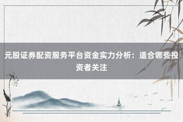 元股证券配资服务平台资金实力分析：适合哪些投资者关注