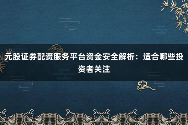 元股证券配资服务平台资金安全解析：适合哪些投资者关注