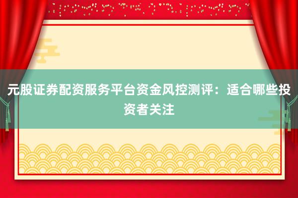 元股证券配资服务平台资金风控测评：适合哪些投资者关注