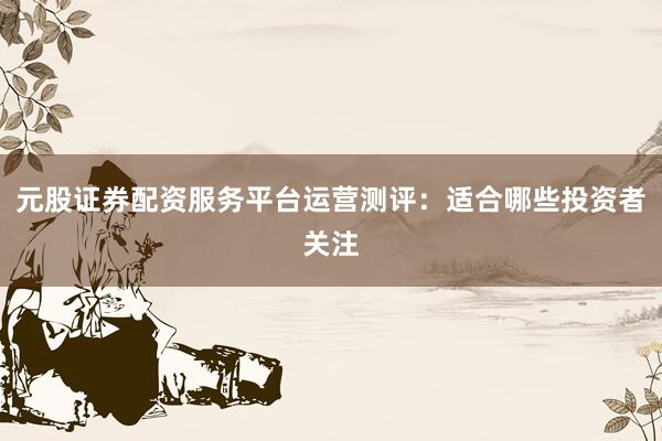 元股证券配资服务平台运营测评:适合哪些投资者关注