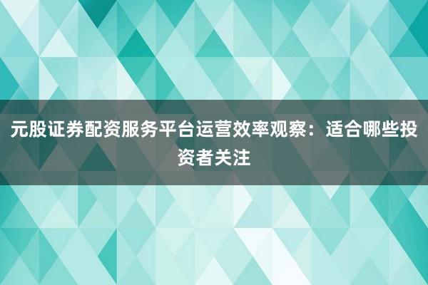 元股证券配资服务平台运营效率观察：适合哪些投资者关注