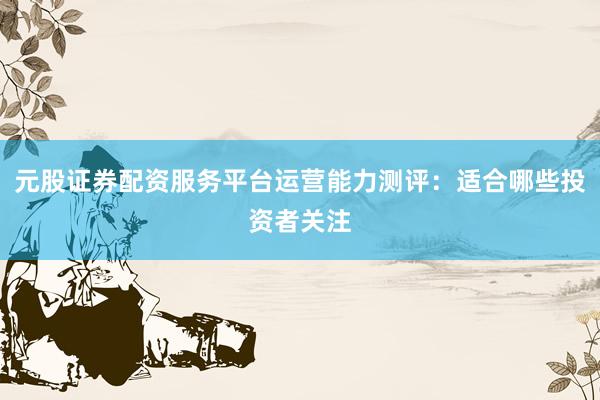 元股证券配资服务平台运营能力测评：适合哪些投资者关注