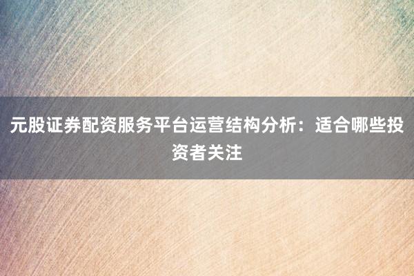 元股证券配资服务平台运营结构分析：适合哪些投资者关注