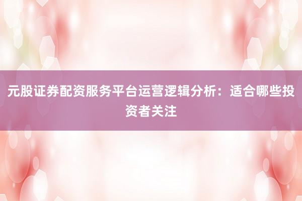 元股证券配资服务平台运营逻辑分析:适合哪些投资者关注