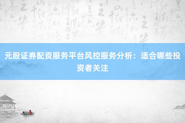 元股证券配资服务平台风控服务分析：适合哪些投资者关注