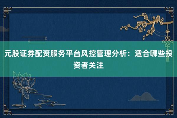 元股证券配资服务平台风控管理分析：适合哪些投资者关注