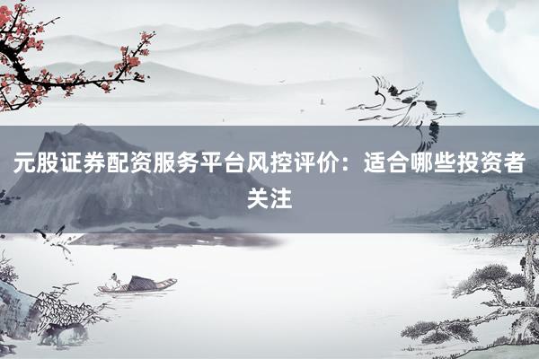元股证券配资服务平台风控评价：适合哪些投资者关注