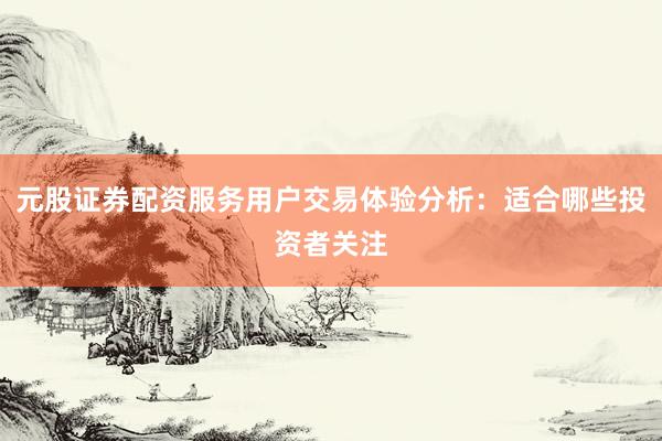 元股证券配资服务用户交易体验分析：适合哪些投资者关注