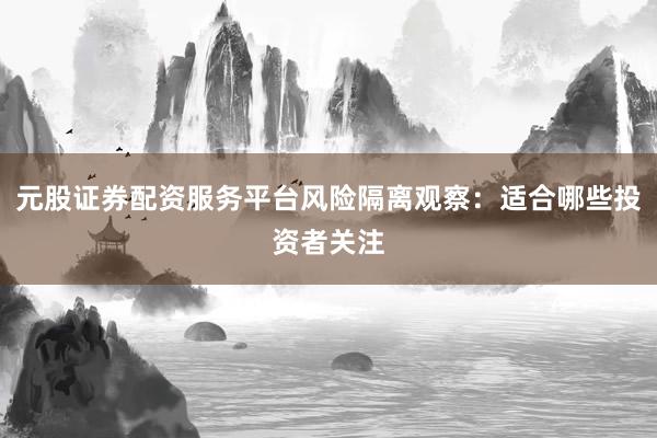 元股证券配资服务平台风险隔离观察：适合哪些投资者关注