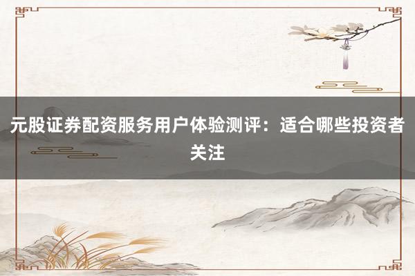 元股证券配资服务用户体验测评：适合哪些投资者关注