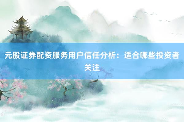 元股证券配资服务用户信任分析：适合哪些投资者关注