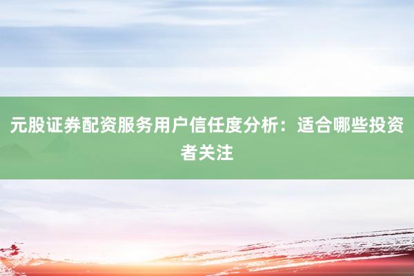 元股证券配资服务用户信任度分析：适合哪些投资者关注