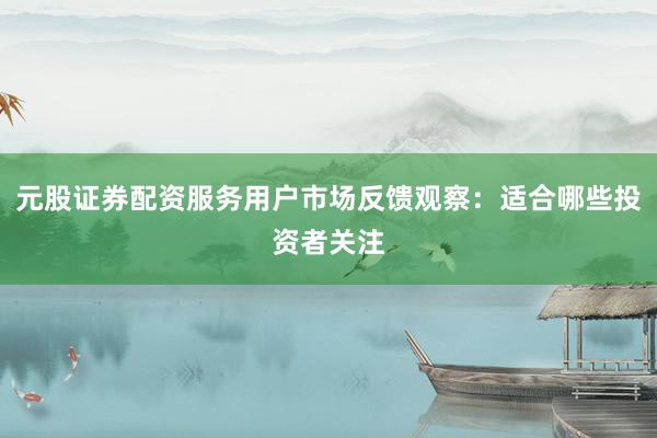 元股证券配资服务用户市场反馈观察：适合哪些投资者关注