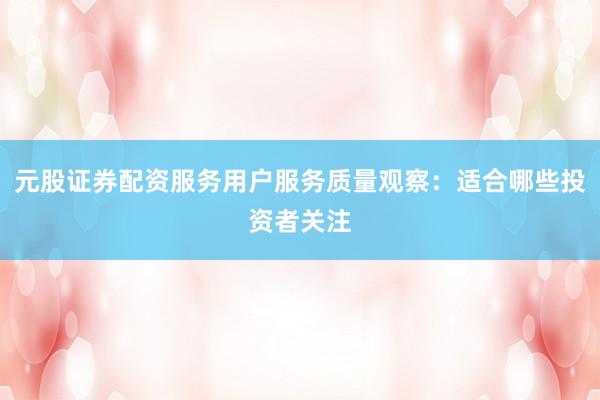 元股证券配资服务用户服务质量观察：适合哪些投资者关注