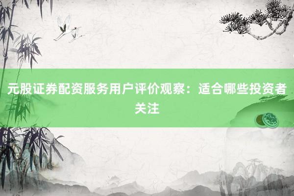 元股证券配资服务用户评价观察：适合哪些投资者关注