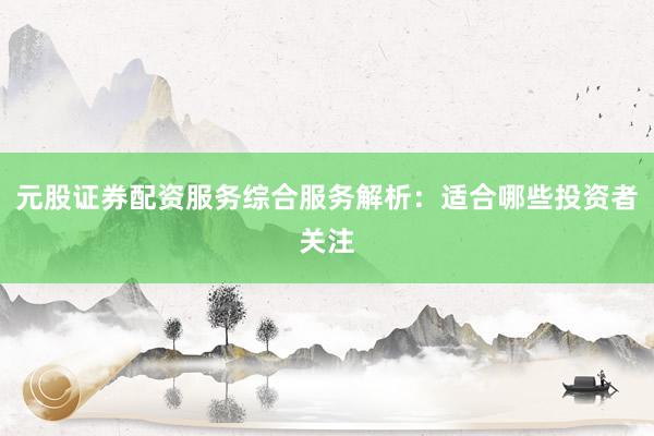 元股证券配资服务综合服务解析：适合哪些投资者关注
