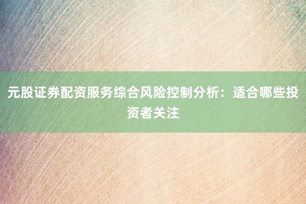 元股证券配资服务综合风险控制分析:适合哪些投资者关注