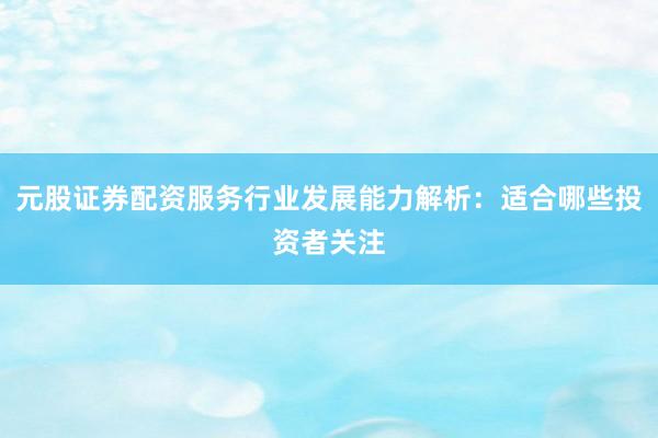 元股证券配资服务行业发展能力解析：适合哪些投资者关注