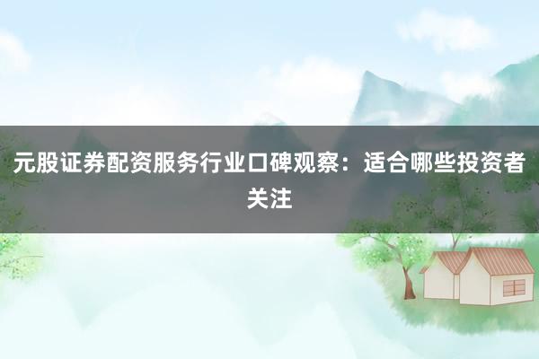 元股证券配资服务行业口碑观察：适合哪些投资者关注